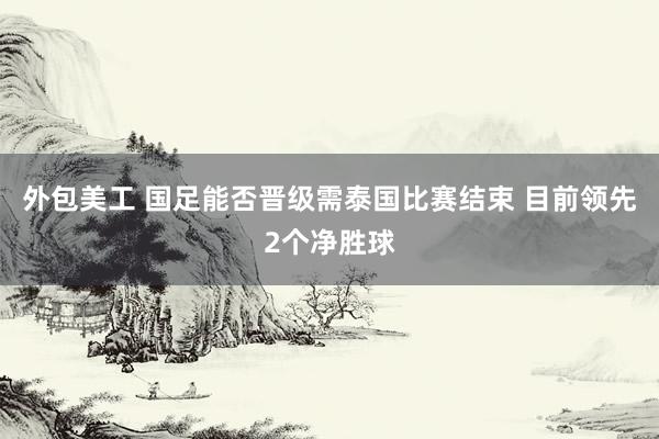 外包美工 国足能否晋级需泰国比赛结束 目前领先2个净胜球