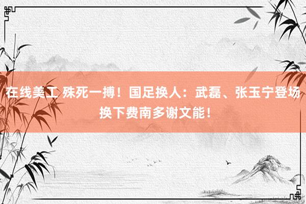 在线美工 殊死一搏！国足换人：武磊、张玉宁登场 换下费南多谢文能！