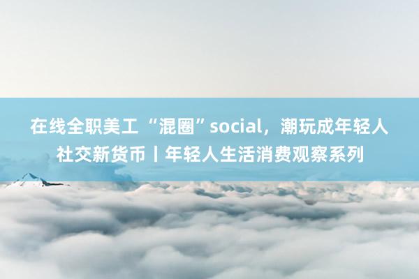 在线全职美工 “混圈”social，潮玩成年轻人社交新货币丨年轻人生活消费观察系列