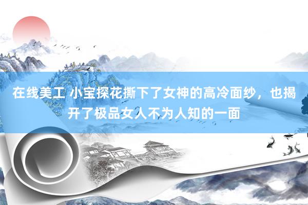 在线美工 小宝探花撕下了女神的高冷面纱，也揭开了极品女人不为人知的一面