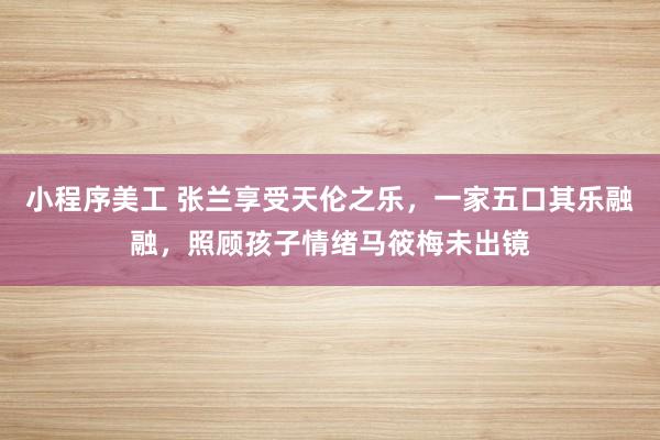 小程序美工 张兰享受天伦之乐，一家五口其乐融融，照顾孩子情绪马筱梅未出镜