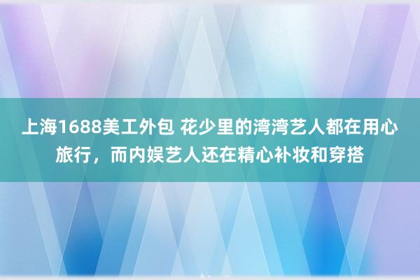 上海1688美工外包 花少里的湾湾艺人都在用心旅行，而内娱艺人还在精心补妆和穿搭