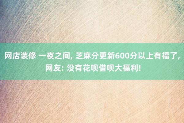 网店装修 一夜之间, 芝麻分更新600分以上有福了, 网友: 没有花呗借呗大福利!