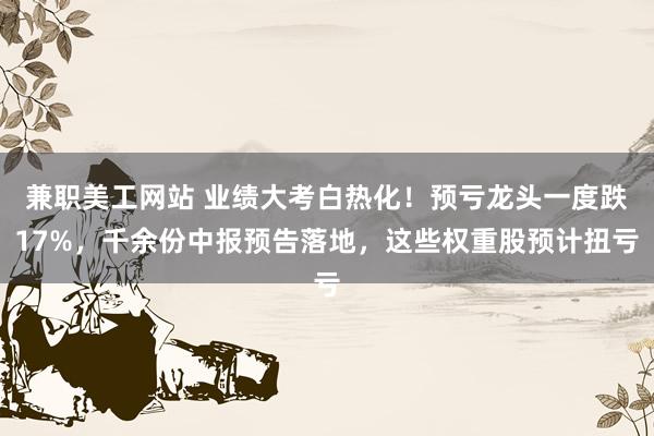 兼职美工网站 业绩大考白热化！预亏龙头一度跌17%，千余份中报预告落地，这些权重股预计扭亏