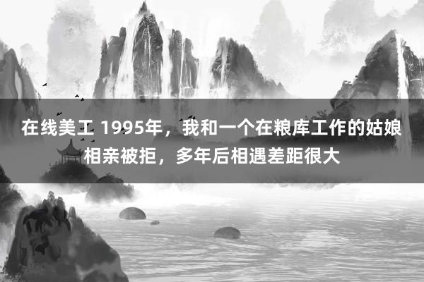 在线美工 1995年，我和一个在粮库工作的姑娘相亲被拒，多年后相遇差距很大