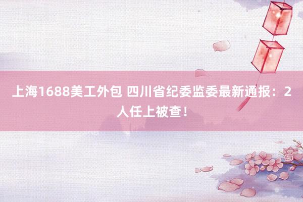 上海1688美工外包 四川省纪委监委最新通报：2人任上被查！