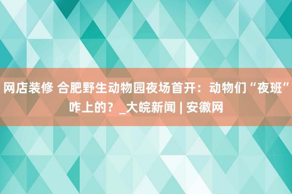 网店装修 合肥野生动物园夜场首开：动物们“夜班”咋上的？_大皖新闻 | 安徽网