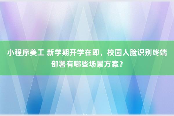 小程序美工 新学期开学在即，校园人脸识别终端部署有哪些场景方案？