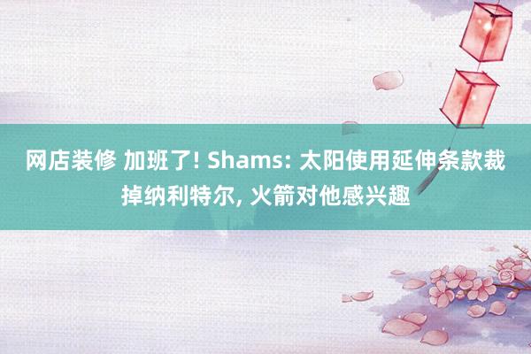 网店装修 加班了! Shams: 太阳使用延伸条款裁掉纳利特尔, 火箭对他感兴趣