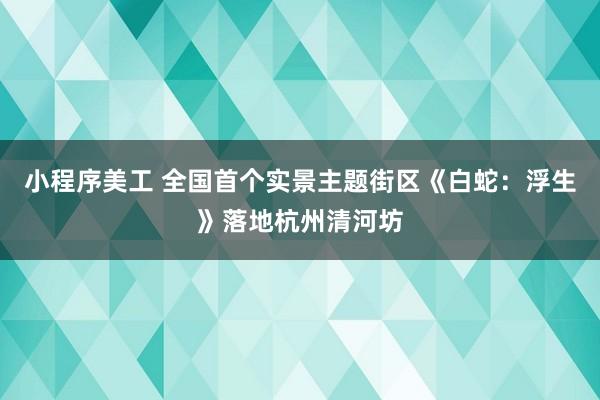 小程序美工 全国首个实景主题街区《白蛇：浮生》落地杭州清河坊