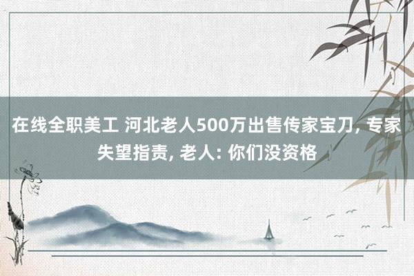 在线全职美工 河北老人500万出售传家宝刀, 专家失望指责, 老人: 你们没资格