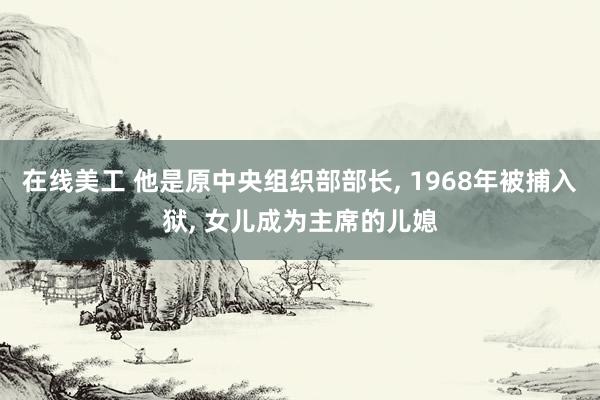 在线美工 他是原中央组织部部长, 1968年被捕入狱, 女儿成为主席的儿媳