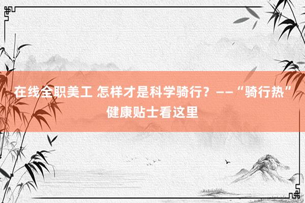 在线全职美工 怎样才是科学骑行？——“骑行热”健康贴士看这里