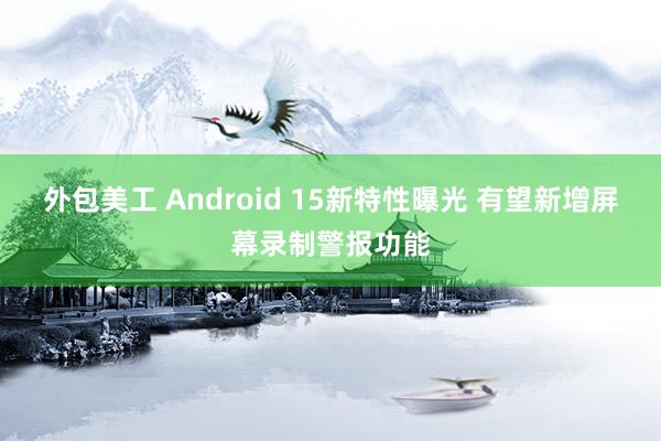 外包美工 Android 15新特性曝光 有望新增屏幕录制警报功能