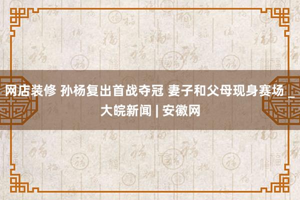 网店装修 孙杨复出首战夺冠 妻子和父母现身赛场 _大皖新闻 | 安徽网