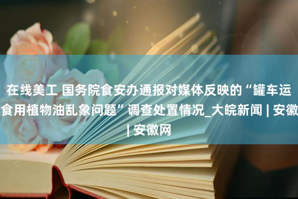 在线美工 国务院食安办通报对媒体反映的“罐车运输食用植物油乱象问题”调查处置情况_大皖新闻 | 安徽网