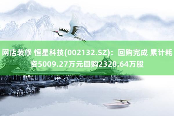 网店装修 恒星科技(002132.SZ)：回购完成 累计耗资5009.27万元回购2328.64万股