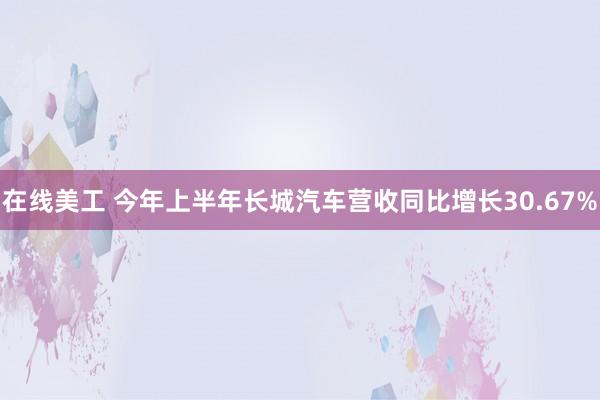 在线美工 今年上半年长城汽车营收同比增长30.67%