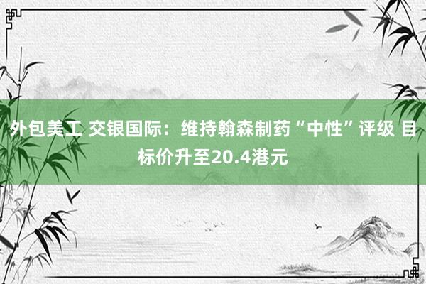 外包美工 交银国际：维持翰森制药“中性”评级 目标价升至20.4港元