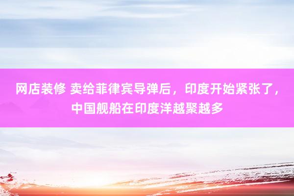 网店装修 卖给菲律宾导弹后，印度开始紧张了，中国舰船在印度洋越聚越多