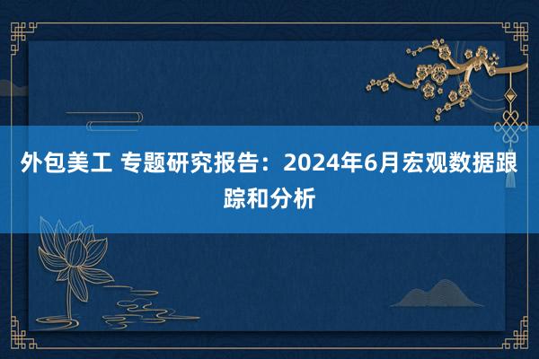 外包美工 专题研究报告：2024年6月宏观数据跟踪和分析