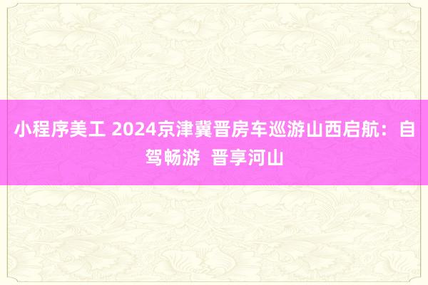 小程序美工 2024京津冀晋房车巡游山西启航：自驾畅游  晋享河山