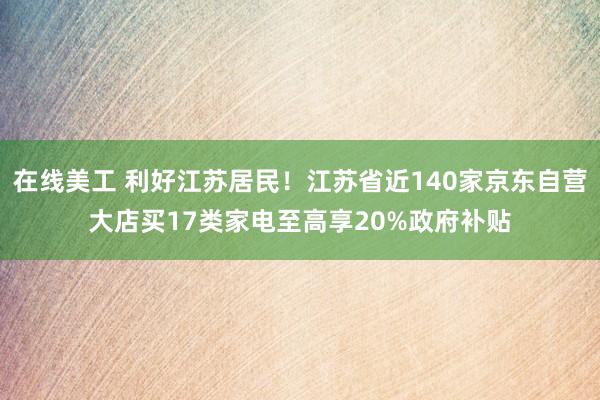 在线美工 利好江苏居民！江苏省近140家京东自营大店买17类家电至高享20%政府补贴