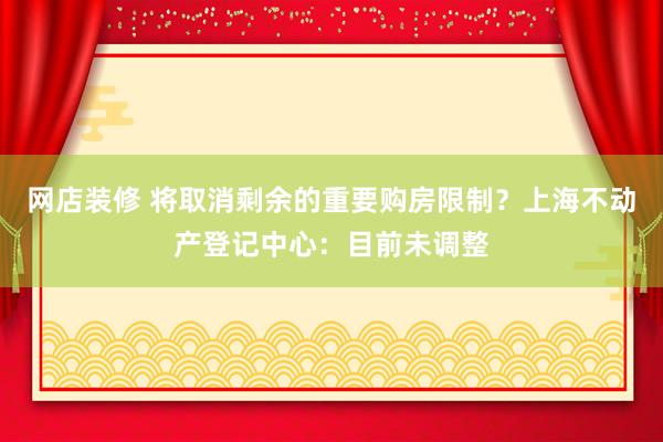 网店装修 将取消剩余的重要购房限制？上海不动产登记中心：目前未调整