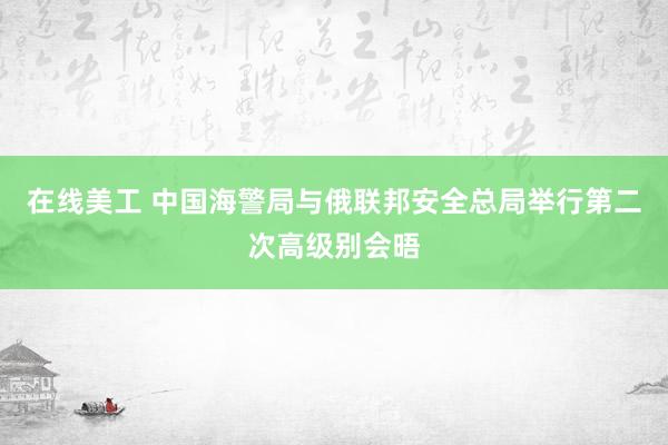 在线美工 中国海警局与俄联邦安全总局举行第二次高级别会晤